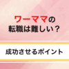 ワーママの転職は難しい？うまくいかない理由と成功させるポイント